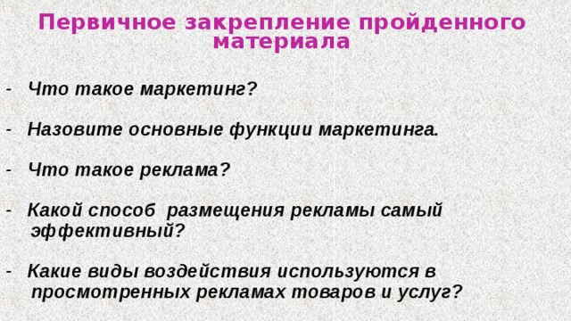 Первичное закрепление пройденного материала - Что такое маркетинг? - Назовите основные функции маркетинга. - Что такое реклама? -  Какой способ  размещения рекламы самый эффективный? -  Какие виды воздействия используются в просмотренных рекламах товаров и услуг?  