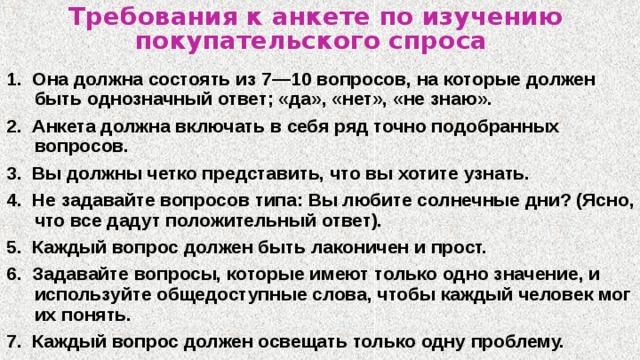 Требования к анкете по изучению покупательского спроса  1. Она должна состоять из 7—10 вопросов, на которые должен быть однозначный ответ; «да», «нет», «не знаю». 2. Анкета должна включать в себя ряд точно подобранных вопросов. 3. Вы должны четко представить, что вы хотите узнать. 4. Не задавайте вопросов типа: Вы любите солнечные дни? (Ясно, что все дадут положительный ответ). 5. Каждый вопрос должен быть лаконичен и прост. 6. Задавайте вопросы, которые имеют только одно значение, и используйте общедоступные слова, чтобы каждый человек мог их понять. 7. Каждый вопрос должен освещать только одну проблему. 