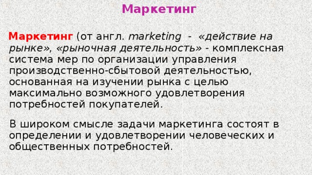 Маркетинг  Маркетинг (от англ.  marketing   - «действие на рынке», «рыночная деятельность» - комплексная система мер по организации управления производственно-сбытовой деятельностью, основанная на изучении рынка с целью максимально возможного удовлетворения потребностей покупателей.  В широком смысле задачи маркетинга состоят в определении и удовлетворении человеческих и общественных потребностей. 