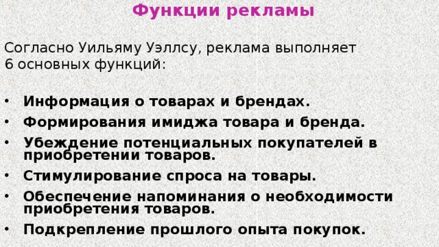 Функции рекламы Согласно Уильяму Уэллсу, реклама выполняет 6 основных функций:  Информация о товарах и брендах. Формирования имиджа товара и бренда. Убеждение потенциальных покупателей в приобретении товаров. Стимулирование спроса на товары. Обеспечение напоминания о необходимости приобретения товаров. Подкрепление прошлого опыта покупок. 