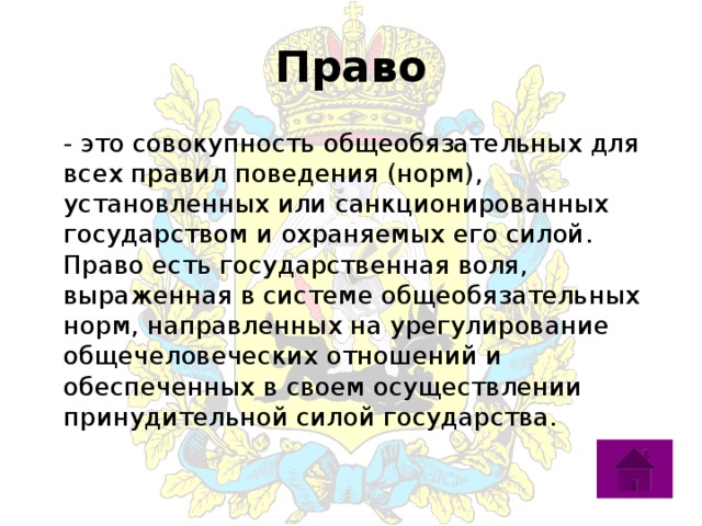 Право  - это совокупность общеобязательных для всех правил поведения (норм), установленных или санкционированных государством и охраняемых его силой. Право есть государственная воля, выраженная в системе общеобязательных норм, направленных на урегулирование общечеловеческих отношений и обеспеченных в своем осуществлении принудительной силой государства.   