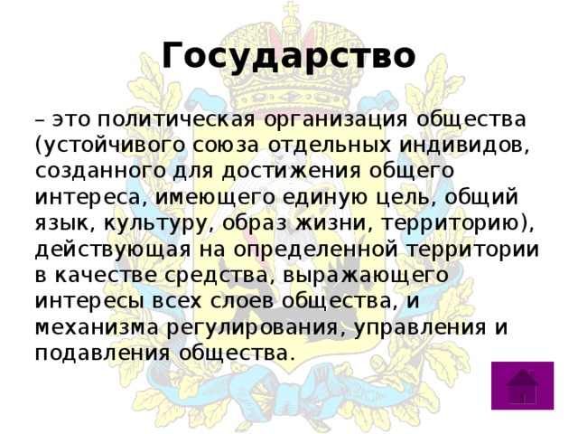 Государство – это политическая организация общества (устойчивого союза отдельных индивидов, созданного для достижения общего интереса, имеющего единую цель, общий язык, культуру, образ жизни, территорию), действующая на определенной территории в качестве средства, выражающего интересы всех слоев общества, и механизма регулирования, управления и подавления общества. 