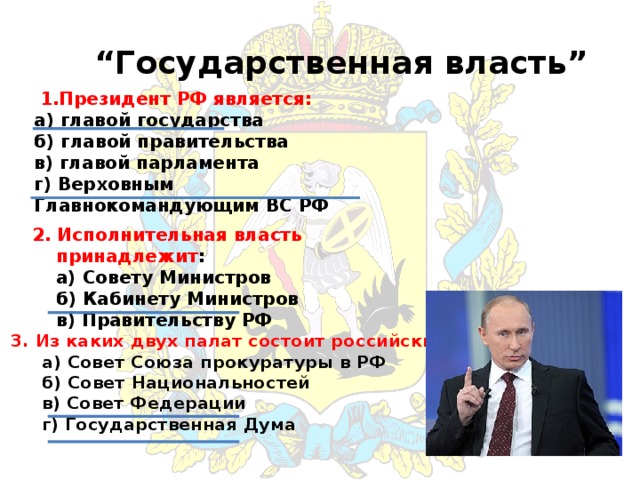 “ Государственная власть”  1.Президент РФ является:  а)  главой государства  б) главой правительства  в) главой парламента  г) Верховным Главнокомандующим ВС РФ 2. Исполнительная власть принадлежит :  а) Совету Министров  б) Кабинету Министров  в) Правительству РФ 3. Из каких двух палат состоит российский парламент:  а) Совет Союза прокуратуры в РФ  б) Совет Национальностей  в) Совет Федерации  г) Государственная Дума 