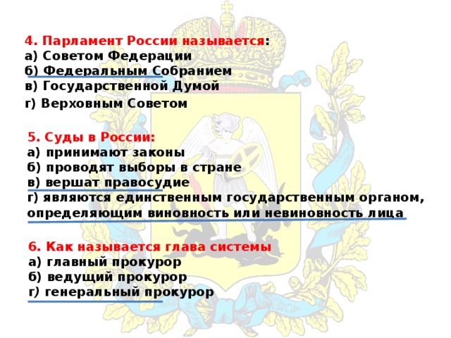 4. Парламент России называется :  а) Советом Федерации  б) Федеральным Собранием  в) Государственной Думой г) Верховным Советом 5. Суды в России:  а) принимают законы  б) проводят выборы в стране  в) вершат правосудие  г) являются единственным государственным органом, определяющим виновность или невиновность лица 6. Как называется глава системы  а) главный прокурор  б) ведущий прокурор  г ) генеральный прокурор 