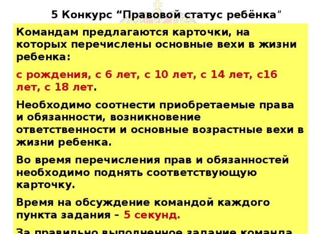 5 Конкурс “Правовой статус ребёнка ” Командам предлагаются карточки, на которых перечислены основные вехи в жизни ребенка: с рождения, с 6 лет, с 10 лет, с 14 лет, с16 лет, с 18 лет . Необходимо соотнести приобретаемые права и обязанности, возникновение ответственности и основные возрастные вехи в жизни ребенка. Во время перечисления прав и обязанностей необходимо поднять соответствующую карточку. Время на обсуждение командой каждого пункта задания – 5 секунд.  За правильно выполненное задание команда получает- 12 баллов.(1задание = 1балл) 