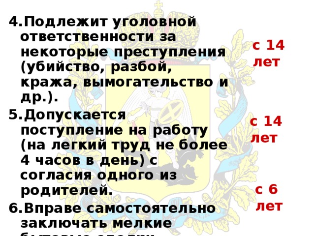 4.Подлежит уголовной ответственности за некоторые преступления (убийство, разбой, кража, вымогательство и др.). 5.Допускается поступление на работу (на легкий труд не более 4 часов в день) с согласия одного из родителей. 6.Вправе самостоятельно заключать мелкие бытовые сделки. с 14 лет с 14 лет с 6 лет 