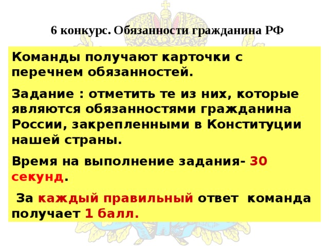 6 конкурс. Обязанности гражданина РФ Команды получают карточки с перечнем обязанностей. Задание : отметить те из них, которые являются обязанностями гражданина России, закрепленными в Конституции нашей страны. Время на выполнение задания- 30 секунд .  За каждый правильный ответ команда получает 1 балл. 