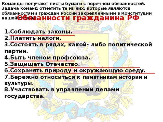 Команды получают листы бумаги с перечнем обязанностей. Задача команд отметить те из них, которые являются обязанностями граждан России закрепленными в Конституции нашей страны Обязанности гражданина РФ 1.Соблюдать законы. 2.Платить налоги. 3.Состоять в рядах, какой- либо политической партии. 4.Быть членом профсоюза. 5.Защищать Отечество. 6.Сохранять природу и окружающую среду. 7.Бережно относиться к памятникам истории и культуры. 8.Участвовать в управлении делами государства. 