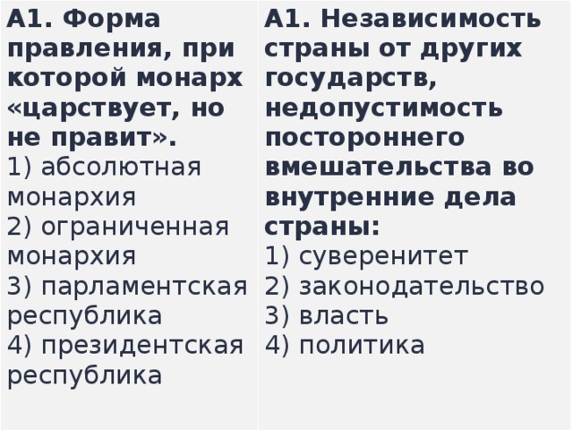 A1.  Форма правления, при которой монарх «царствует, но не правит». 1) абсолютная монархия  2) ограниченная монархия  3) парламентская республика  4) президентская республика A1.  Независимость страны от других государств, недопустимость постороннего вмешательства во внутренние дела страны: 1) суверенитет  2) законодательство  3) власть  4) политика   