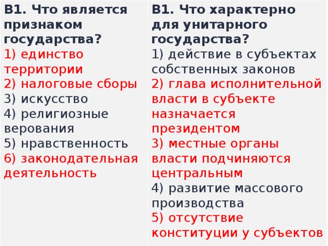 B1.  Что является признаком государства? 1) единство территории  2) налоговые сборы  3) искусство  4) религиозные верования  5) нравственность  6) законодательная деятельность В1.  Что характерно для унитарного государства? 1) действие в субъектах собственных законов  2) глава исполнительной власти в субъекте назначается президентом  3) местные органы власти подчиняются центральным  4) развитие массового производства  5) отсутствие конституции у субъектов   