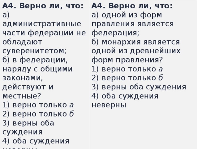А4.  Верно ли, что: а) административные части федерации не обладают суверенитетом;  б) в федерации, наряду с об­щими законами, действуют и местные? А4.  Верно ли, что: а) одной из форм правления является федерация;  б) монархия является одной из древнейших форм правления? 1) верно только  а  2) верно только  б  3) верны оба суждения  4) оба суждения неверны  1) верно только  а  2) верно только  б  3) верны оба суждения  4) оба суждения неверны  
