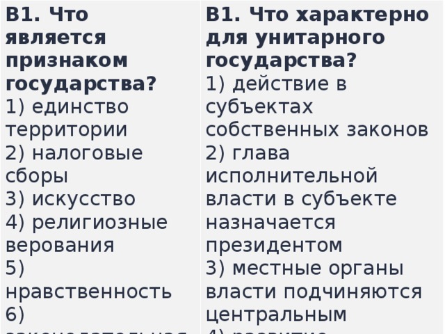 B1.  Что является признаком государства? 1) единство территории  2) налоговые сборы  3) искусство  4) религиозные верования  5) нравственность  6) законодательная деятельность В1.  Что характерно для унитарного государства? 1) действие в субъектах собственных законов  2) глава исполнительной власти в субъекте назначается президентом  3) местные органы власти подчиняются центральным  4) развитие массового производства  5) отсутствие конституции у субъектов   