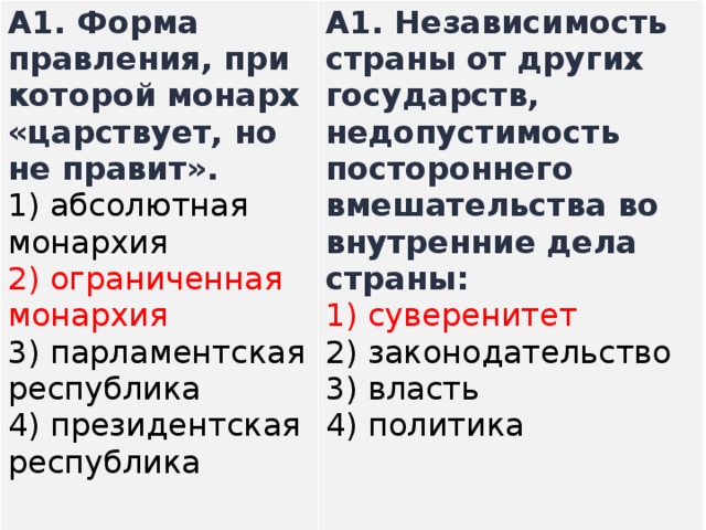 A1.  Форма правления, при которой монарх «царствует, но не правит». 1) абсолютная монархия  2) ограниченная монархия  3) парламентская республика  4) президентская республика A1.  Независимость страны от других государств, недопустимость постороннего вмешательства во внутренние дела страны: 1) суверенитет  2) законодательство  3) власть  4) политика   