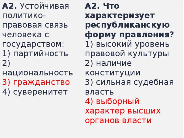 А2.  Устойчивая политико-правовая связь человека с государством: 1) партийность  2) национальность  3) гражданство  4) суверенитет А2.  Что характеризует республиканскую форму прав­ления? 1) высокий уровень правовой культуры  2) наличие конституции  3) сильная судебная власть  4) выборный характер высших органов власти    