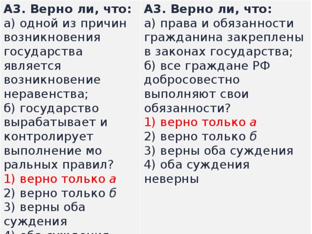 А3.  Верно ли, что: а) одной из причин возникновения государства является возникновение неравенства;  б) го­сударство вырабатывает и контролирует выполнение мо­ральных правил? А3.  Верно ли, что: а) права и обязанности гражданина закреплены в законах государства;  б) все граждане РФ добросовестно выполняют свои обязанности? 1) верно только  а  2) верно только  б  3) верны оба суждения  4) оба суждения неверны  1) верно только  а  2) верно только  б  3) верны оба суждения  4) оба суждения неверны  