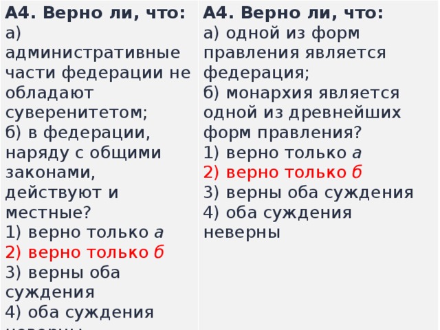 А4.  Верно ли, что: а) административные части федерации не обладают суверенитетом;  б) в федерации, наряду с об­щими законами, действуют и местные? А4.  Верно ли, что: а) одной из форм правления является федерация;  б) монархия является одной из древнейших форм правления? 1) верно только  а  2) верно только  б  3) верны оба суждения  4) оба суждения неверны  1) верно только  а  2) верно только  б  3) верны оба суждения  4) оба суждения неверны  