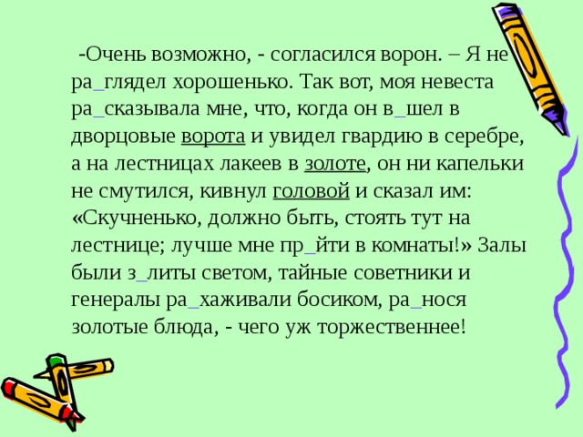  -Очень возможно, - согласился ворон. – Я не ра _ глядел хорошенько. Так вот, моя невеста ра _ сказывала мне, что, когда он в _ шел в дворцовые ворота и увидел гвардию в серебре, а на лестницах лакеев в золоте , он ни капельки не смутился, кивнул головой и сказал им: «Скучненько, должно быть, стоять тут на лестнице; лучше мне пр _ йти в комнаты!» Залы были з _ литы светом, тайные советники и генералы ра _ хаживали босиком, ра _ нося золотые блюда, - чего уж торжественнее! 