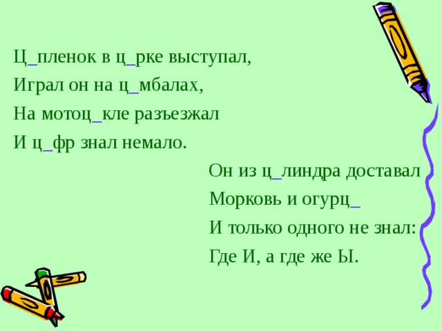 Ц _ пленок в ц _ рке выступал, Играл он на ц _ мбалах, На мотоц _ кле разъезжал И ц _ фр знал немало. Он из ц _ линдра доставал Морковь и огурц _ И только одного не знал: Где И, а где же Ы. 