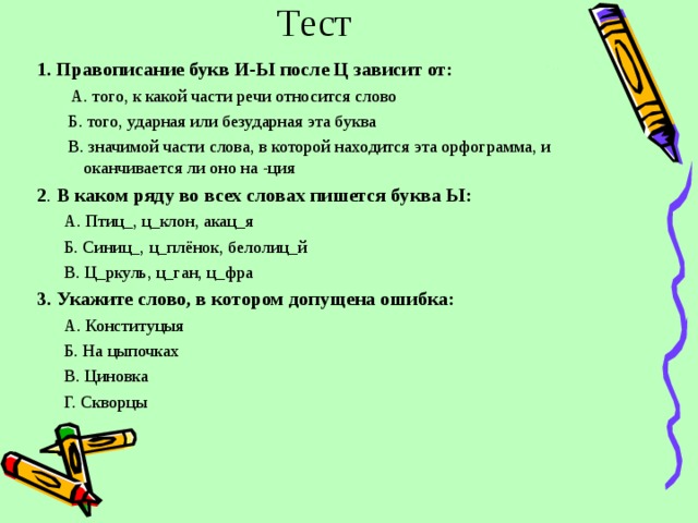 Тест 1. Правописание букв И-Ы после Ц зависит от:  А. того, к какой части речи относится слово  Б. того, ударная или безударная эта буква  В. значимой части слова, в которой находится эта орфограмма, и оканчивается ли оно на -ция  2 . В каком ряду во всех словах пишется буква Ы:  А. Птиц_, ц_клон, акац_я  Б. Синиц_, ц_плёнок, белолиц_й  В. Ц_ркуль, ц_ган, ц_фра 3. Укажите слово, в котором допущена ошибка:  А. Конституцыя  Б. На цыпочках  В. Циновка  Г. Скворцы   
