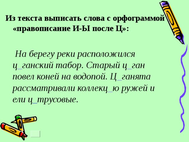 Из текста выписать слова с орфограммой «правописание И-Ы после Ц»:   На берегу реки расположился ц _ ганский табор. Старый ц _ ган повел коней на водопой. Ц _ ганята рассматривали коллекц _ ю ружей и ели ц _ трусовые. 