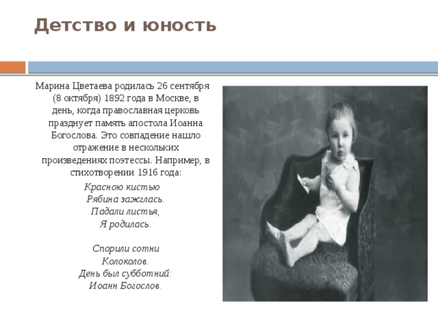 Детство и юность   Марина Цветаева родилась 26 сентября (8 октября) 1892 года в Москве, в день, когда православная церковь празднует память апостола Иоанна Богослова. Это совпадение нашло отражение в нескольких произведениях поэтессы. Например, в стихотворении 1916 года: Красною кистью  Рябина зажглась.  Падали листья,  Я родилась.   Спорили сотни  Колоколов.  День был субботний:  Иоанн Богослов.  