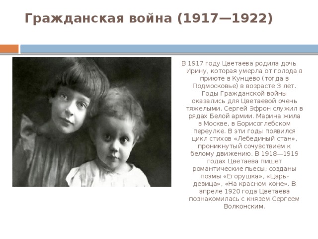 Гражданская война (1917—1922)   В 1917 году Цветаева родила дочь Ирину, которая умерла от голода в приюте в Кунцево (тогда в Подмосковье) в возрасте 3 лет. Годы Гражданской войны оказались для Цветаевой очень тяжелыми. Сергей Эфрон служил в рядах Белой армии. Марина жила в Москве, в Борисоглебском переулке. В эти годы появился цикл стихов «Лебединый стан», проникнутый сочувствием к белому движению. В 1918—1919 годах Цветаева пишет романтические пьесы; созданы поэмы «Егорушка», «Царь-девица», «На красном коне». В апреле 1920 года Цветаева познакомилась с князем Сергеем Волконским. 