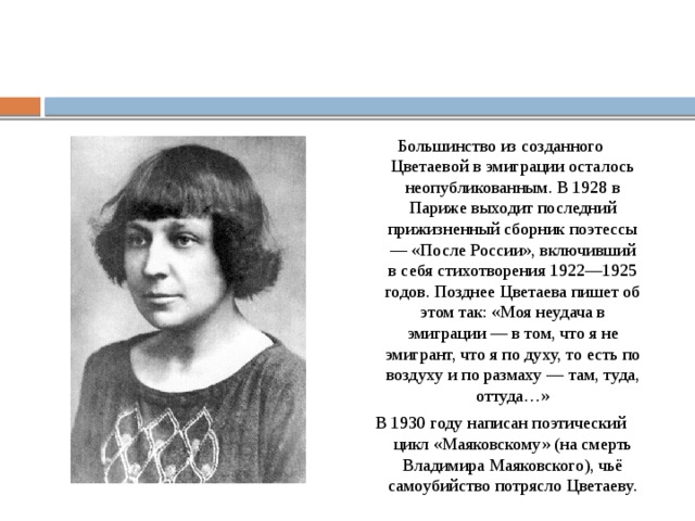 Большинство из созданного Цветаевой в эмиграции осталось неопубликованным. В 1928 в Париже выходит последний прижизненный сборник поэтессы — «После России», включивший в себя стихотворения 1922—1925 годов. Позднее Цветаева пишет об этом так: «Моя неудача в эмиграции — в том, что я не эмигрант, что я по духу, то есть по воздуху и по размаху — там, туда, оттуда…» В 1930 году написан поэтический цикл «Маяковскому» (на смерть Владимира Маяковского), чьё самоубийство потрясло Цветаеву. 