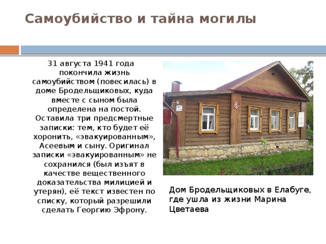 Самоубийство и тайна могилы   31 августа 1941 года покончила жизнь самоубийством (повесилась) в доме Бродельщиковых, куда вместе с сыном была определена на постой. Оставила три предсмертные записки: тем, кто будет её хоронить, «эвакуированным», Асеевым и сыну. Оригинал записки «эвакуированным» не сохранился (был изъят в качестве вещественного доказательства милицией и утерян), её текст известен по списку, который разрешили сделать Георгию Эфрону. Дом Бродельщиковых в Елабуге, где ушла из жизни Марина Цветаева 