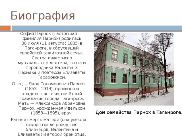 Биография София Парнок (настоящая фамилия Парно́х) родилась 30 июля (11 августа) 1885 [ в Таганроге, в обрусевшей еврейской зажиточной семье. Сестра известного музыкального деятеля, поэта и переводчика Валентина Парнаха и поэтессы Елизаветы Тараховской. Отец — Яков Соломонович Парнох (1853—1913), провизор и владелец аптеки, почётный гражданин города Таганрога. Мать — Александра Абрамовна Парнох, урождённая Идельсон (1853—1895), врач. Ранняя смерть матери (она умерла вскоре после рождения близнецов, Валентина и Елизаветы) и второй брак отца, женившегося на их гувернантке, сделали жизнь в таганрогском доме навсегда нестерпимой, а отношения с отцом отчуждёнными. Дом семейства Парнох в Таганроге. 
