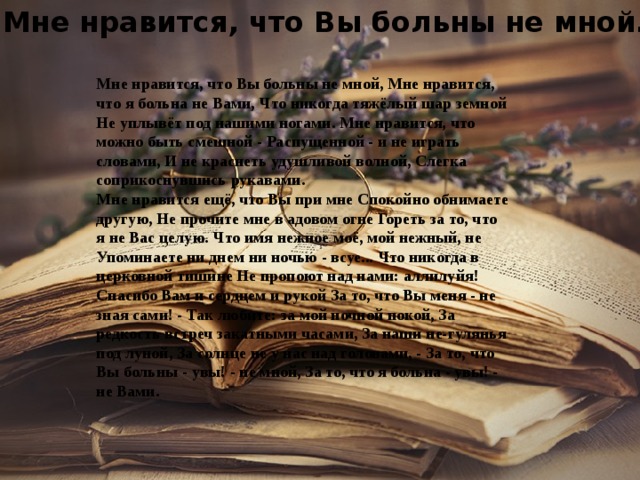 Мне нравится, что Вы больны не мной... Мне нравится, что Вы больны не мной, Мне нравится, что я больна не Вами, Что никогда тяжёлый шар земной Не уплывёт под нашими ногами. Мне нравится, что можно быть смешной - Распущенной - и не играть словами, И не краснеть удушливой волной, Слегка соприкоснувшись рукавами. Мне нравится ещё, что Вы при мне Спокойно обнимаете другую, Не прочите мне в адовом огне Гореть за то, что я не Вас целую. Что имя нежное моё, мой нежный, не Упоминаете ни днем ни ночью - всуе... Что никогда в церковной тишине Не пропоют над нами: аллилуйя! Спасибо Вам и сердцем и рукой За то, что Вы меня - не зная сами! - Так любите: за мой ночной покой, За редкость встреч закатными часами, За наши не-гулянья под луной, За солнце не у нас над головами, - За то, что Вы больны - увы! - не мной, За то, что я больна - увы! - не Вами. 