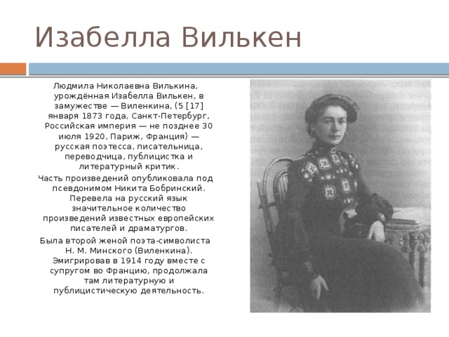 Изабелла Вилькен Людмила Николаевна Вилькина, урождённая Изабелла Вилькен, в замужестве — Виленкина, (5 [17] января 1873 года, Санкт-Петербург, Российская империя — не позднее 30 июля 1920, Париж, Франция) — русская поэтесса, писательница, переводчица, публицистка и литературный критик. Часть произведений опубликовала под псевдонимом Никита Бобринский. Перевела на русский язык значительное количество произведений известных европейских писателей и драматургов. Была второй женой поэта-символиста Н. М. Минского (Виленкина). Эмигрировав в 1914 году вместе с супругом во Францию, продолжала там литературную и публицистическую деятельность. 