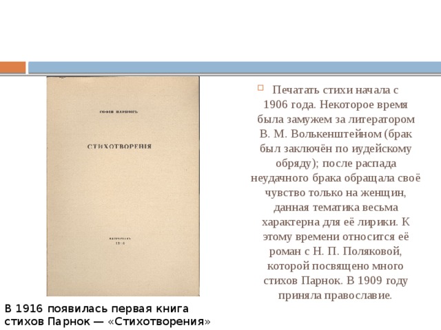 Печатать стихи начала с 1906 года. Некоторое время была замужем за литератором В. М. Волькенштейном (брак был заключён по иудейскому обряду); после распада неудачного брака обращала своё чувство только на женщин, данная тематика весьма характерна для её лирики. К этому времени относится её роман с Н. П. Поляковой, которой посвящено много стихов Парнок. В 1909 году приняла православие. В 1916 появилась первая книга стихов Парнок — «Стихотворения» 