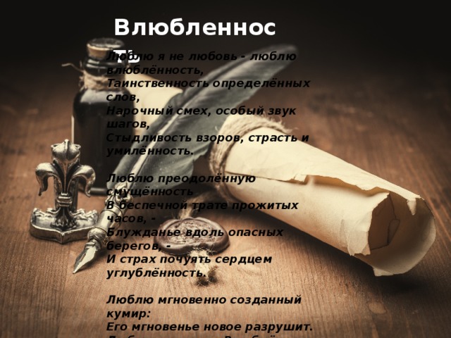 Влюбленность Люблю я не любовь - люблю влюблённость,  Таинственность определённых слов,  Нарочный смех, особый звук шагов,  Стыдливость взоров, страсть и умилённость.   Люблю преодолённую смущённость  В беспечной трате прожитых часов, -  Блужданье вдоль опасных берегов, -  И страх почуять сердцем углублённость.   Люблю мгновенно созданный кумир:  Его мгновенье новое разрушит.  Любовь - печаль. Влюблённость - яркий пир.   Огней беспечных разум не потушит.  Любовь как смерть. Влюблённость же как сон.  Тот видит сновиденья, кто влюблён! 