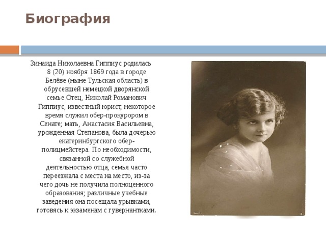 Биография   Зинаида Николаевна Гиппиус родилась 8 (20) ноября 1869 года в городе Белёве (ныне Тульская область) в обрусевшей немецкой дворянской семье Отец, Николай Романович Гиппиус, известный юрист, некоторое время служил обер-прокурором в Сенате; мать, Анастасия Васильевна, урожденная Степанова, была дочерью екатеринбургского обер-полицмейстера. По необходимости, связанной со служебной деятельностью отца, семья часто переезжала с места на место, из-за чего дочь не получила полноценного образования; различные учебные заведения она посещала урывками, готовясь к экзаменам с гувернантками. 