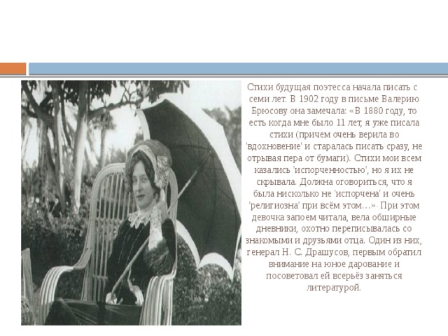 Стихи будущая поэтесса начала писать с семи лет. В 1902 году в письме Валерию Брюсову она замечала: «В 1880 году, то есть когда мне было 11 лет, я уже писала стихи (причем очень верила во 'вдохновение' и старалась писать сразу, не отрывая пера от бумаги). Стихи мои всем казались 'испорченностью', но я их не скрывала. Должна оговориться, что я была нисколько не 'испорчена' и очень 'религиозна' при всём этом…» . При этом девочка запоем читала, вела обширные дневники, охотно переписывалась со знакомыми и друзьями отца. Один из них, генерал Н. С. Драшусов, первым обратил внимание на юное дарование и посоветовал ей всерьёз заняться литературой. 