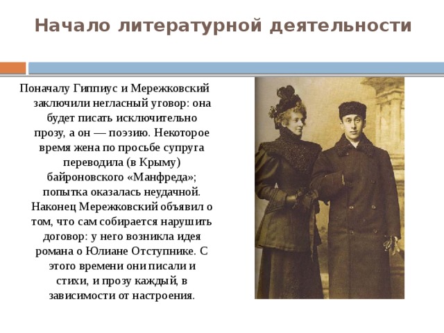 Начало литературной деятельности   Поначалу Гиппиус и Мережковский заключили негласный уговор: она будет писать исключительно прозу, а он — поэзию. Некоторое время жена по просьбе супруга переводила (в Крыму) байроновского «Манфреда»; попытка оказалась неудачной. Наконец Мережковский объявил о том, что сам собирается нарушить договор: у него возникла идея романа о Юлиане Отступнике. С этого времени они писали и стихи, и прозу каждый, в зависимости от настроения. 