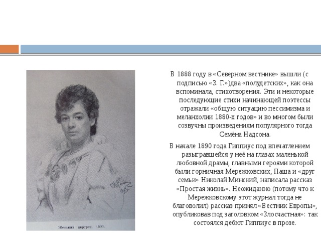 В 1888 году в «Северном вестнике» вышли (с подписью «З. Г.»)два «полудетских», как она вспоминала, стихотворения. Эти и некоторые последующие стихи начинающей поэтессы отражали «общую ситуацию пессимизма и меланхолии 1880-х годов» и во многом были созвучны произведениям популярного тогда Семёна Надсона. В начале 1890 года Гиппиус под впечатлением разыгравшейся у неё на глазах маленькой любовной драмы, главными героями которой были горничная Мережковских, Паша и «друг семьи» Николай Минский, написала рассказ «Простая жизнь». Неожиданно (потому что к Мережковскому этот журнал тогда не благоволил) рассказ принял «Вестник Европы», опубликовав под заголовком «Злосчастная»: так состоялся дебют Гиппиус в прозе. 
