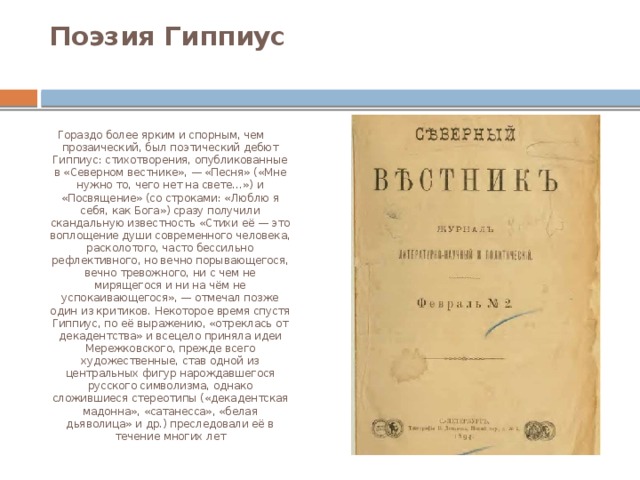 Поэзия Гиппиус   Гораздо более ярким и спорным, чем прозаический, был поэтический дебют Гиппиус: стихотворения, опубликованные в «Северном вестнике», — «Песня» («Мне нужно то, чего нет на свете…») и «Посвящение» (со строками: «Люблю я себя, как Бога») сразу получили скандальную известность «Стихи её — это воплощение души современного человека, расколотого, часто бессильно рефлективного, но вечно порывающегося, вечно тревожного, ни с чем не мирящегося и ни на чём не успокаивающегося», — отмечал позже один из критиков. Некоторое время спустя Гиппиус, по её выражению, «отреклась от декадентства» и всецело приняла идеи Мережковского, прежде всего художественные, став одной из центральных фигур нарождавшегося русского символизма, однако сложившиеся стереотипы («декадентская мадонна», «сатанесса», «белая дьяволица» и др.) преследовали её в течение многих лет 