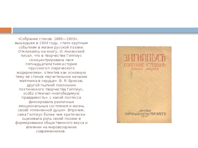 «Собрание стихов. 1889—1903», вышедшее в 1904 году, стало крупным событием в жизни русской поэзии. Откликаясь на книгу, И. Анненский писал, что в творчестве Гиппиус сконцентрирована «вся пятнадцатилетняя история  лирического модернизма», отметив как основную тему её стихов «мучительное качание маятника в сердце». В. Я. Брюсов, другой пылкий поклонник поэтического творчества Гиппиус, особо отмечал «непобедимую правдивость», с какой поэтесса фиксировала различные эмоциональные состояния и жизнь своей «пленённой души». Впрочем, сама Гиппиус более чем критически оценивала роль своей поэзии в формировании общественного вкуса и влиянии на мировоззрение современников. 