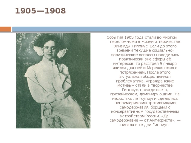 1905—1908   События 1905 года стали во многом переломными в жизни и творчестве Зинаиды Гиппиус. Если до этого времени текущие социально-политические вопросы находились практически вне сферы её интересов, то расстрел 9 января явился для неё и Мережковского потрясением. После этого актуальная общественная проблематика, «гражданские мотивы» стали в творчестве Гиппиус, прежде всего, прозаическом, доминирующими. На несколько лет супруги сделались непримиримыми противниками самодержавия, борцами с консервативным государственным устройством России. «Да, самодержавие — от Антихриста», — писала в те дни Гиппиус. 