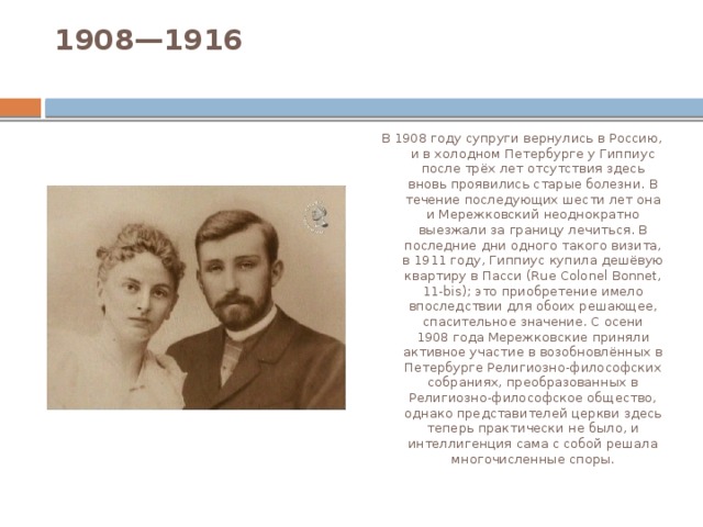 1908—1916   В 1908 году супруги вернулись в Россию, и в холодном Петербурге у Гиппиус после трёх лет отсутствия здесь вновь проявились старые болезни. В течение последующих шести лет она и Мережковский неоднократно выезжали за границу лечиться. В последние дни одного такого визита, в 1911 году, Гиппиус купила дешёвую квартиру в Пасси (Rue Colonel Bonnet, 11-bis); это приобретение имело впоследствии для обоих решающее, спасительное значение. С осени 1908 года Мережковские приняли активное участие в возобновлённых в Петербурге Религиозно-философских собраниях, преобразованных в Религиозно-философское общество, однако представителей церкви здесь теперь практически не было, и интеллигенция сама с собой решала многочисленные споры. 