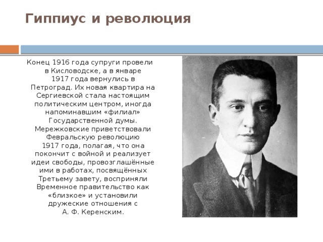 Гиппиус и революция   Конец 1916 года супруги провели в Кисловодске, а в январе 1917 года вернулись в Петроград. Их новая квартира на Сергиевской стала настоящим политическим центром, иногда напоминавшим «филиал» Государственной думы. Мережковские приветствовали Февральскую революцию 1917 года, полагая, что она покончит с войной и реализует идеи свободы, провозглашённые ими в работах, посвящённых Третьему завету, восприняли Временное правительство как «близкое» и установили дружеские отношения с А. Ф. Керенским. 