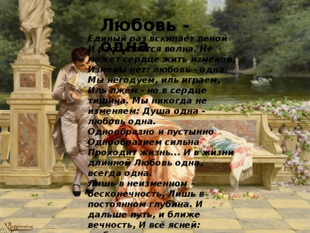 Любовь - одна Единый раз вскипает пеной И рассыпается волна. Не может сердце жить изменой, Измены нет: любовь - одна. Мы негодуем, иль играем, Иль лжём - но в сердце тишина. Мы никогда не изменяем: Душа одна - любовь одна. Однообразно и пустынно Однообразием сильна Проходит жизнь... И в жизни длинной Любовь одна, всегда одна. Лишь в неизменном - бесконечность, Лишь в постоянном глубина. И дальше путь, и ближе вечность, И всё ясней: любовь одна. Любви мы платим нашей кровью, Но верная душа - верна, И любим мы одной любовью... Любовь одна, как смерть одна . 