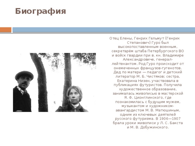 Биография   Отец Елены, Генрих Гельмут (Генрих Степанович) Гуро был высокопоставленным военным, секретарём штаба Петербургского ВО и войск гвардии при в. кн. Владимире Александровиче, генерал-лейтенантом. Род Гуро происходит от онемеченных французов-гугенотов. Дед по матери — педагог и детский литератор М. Б. Чистяков; сестра, Екатерина Низен, участвовала в публикациях футуристов. Получила художественное образование, занималась живописью в мастерской Я. Ф. Ционглинского, где познакомилась с будущим мужем, музыкантом и художником-авангардистом М. В. Матюшиным, одним из ключевых деятелей русского футуризма. В 1906—1907 брала уроки живописи у Л. С. Бакста и М. В. Добужинского. 