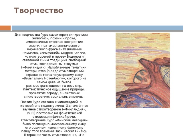 Творчество   Для творчества Гуро характерен синкретизм живописи, поэзии и прозы, импрессионистическое восприятие жизни, поэтика лаконического лирического фрагмента (влияние Ремизова, «симфоний» Андрея Белого, «стихотворений в прозе» Бодлера и связанной с ним традиции), свободный стих, эксперименты с заумью («Финляндия»). Излюбленные тематики: материнство (в ряде стихотворений отражена тоска по умершему сыну «Вильгельму Нотенбергу», которого на самом деле не было), распространяющееся на весь мир, пантеистическое ощущение природы, проклятие городу, в некоторых стихотворениях социальные мотивы. Поэзия Гуро связана с Финляндией, в которой она подолгу жила. Одноимённое заумное стихотворение («Финляндия», 1913) построено на фонетической стилизации финской речи. Стихотворение Гуро «Финская мелодия» была посвящено «несравненному сыну его родины», известному финскому певцу того времени Паси Яяскеляйнену. Вторая же часть стихотворения, «Не плачь, мать родная», по-видимому, была навеяна одноимённым стихотворением финского поэта Яакко Ютейни. 