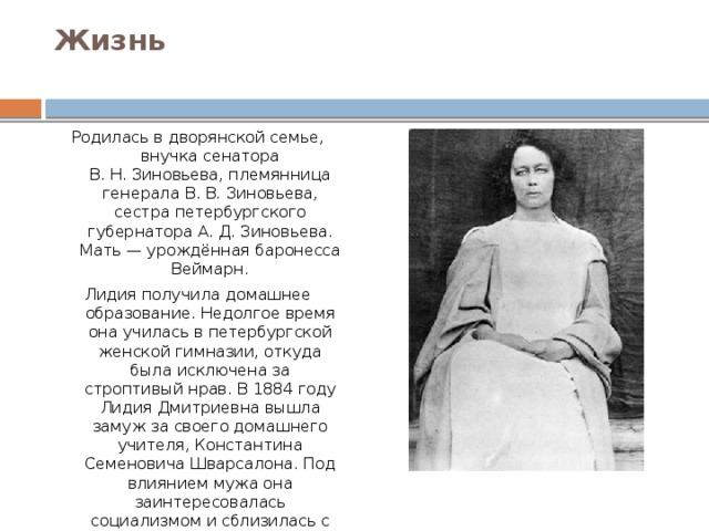 Жизнь   Родилась в дворянской семье, внучка сенатора В. Н. Зиновьева, племянница генерала В. В. Зиновьева, сестра петербургского губернатора А. Д. Зиновьева. Мать — урождённая баронесса Веймарн. Лидия получила домашнее образование. Недолгое время она училась в петербургской женской гимназии, откуда была исключена за строптивый нрав. В 1884 году Лидия Дмитриевна вышла замуж за своего домашнего учителя, Константина Семеновича Шварсалона. Под влиянием мужа она заинтересовалась социализмом и сблизилась с народниками. В её петербургском доме хранилась нелегальная литература, устраивались конспиративные встречи. 