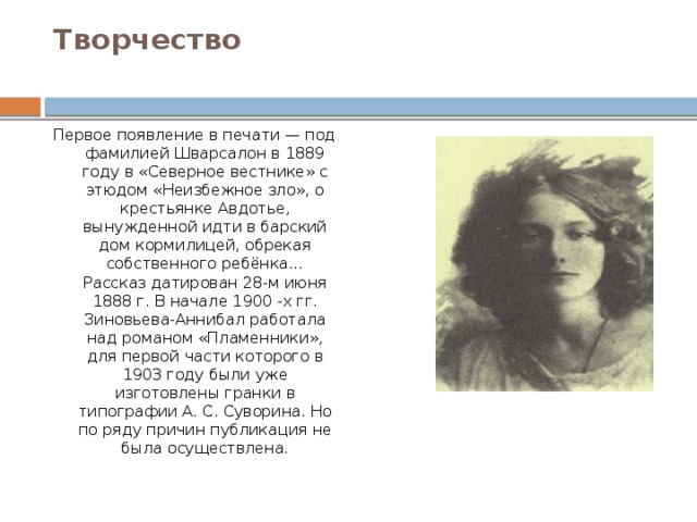 Творчество   Первое появление в печати — под фамилией Шварсалон в 1889 году в «Северное вестнике» с этюдом «Неизбежное зло», о крестьянке Авдотье, вынужденной идти в барский дом кормилицей, обрекая собственного ребёнка… Рассказ датирован 28-м июня 1888 г. В начале 1900 -х гг. Зиновьева-Аннибал работала над романом «Пламенники», для первой части которого в 1903 году были уже изготовлены гранки в типографии А. С. Суворина. Но по ряду причин публикация не была осуществлена. 