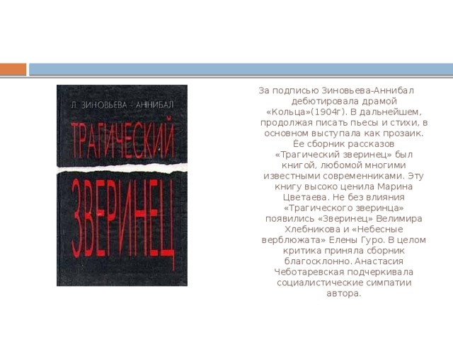 За подписью Зиновьева-Аннибал дебютировала драмой «Кольца»(1904г). В дальнейшем, продолжая писать пьесы и стихи, в основном выступала как прозаик. Ёе сборник рассказов «Трагический зверинец» был книгой, любомой многими известными современниками. Эту книгу высоко ценила Марина Цветаева. Не без влияния «Трагического зверинца» появились «Зверинец» Велимира Хлебникова и «Небесные верблюжата» Елены Гуро. В целом критика приняла сборник благосклонно. Анастасия Чеботаревская подчеркивала социалистические симпатии автора. 