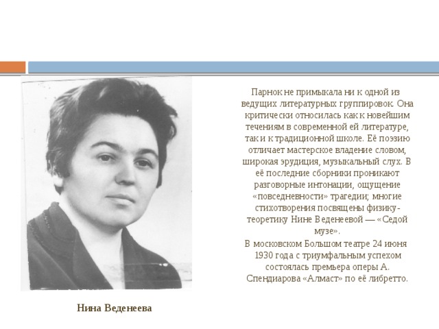 Парнок не примыкала ни к одной из ведущих литературных группировок. Она критически относилась как к новейшим течениям в современной ей литературе, так и к традиционной школе. Её поэзию отличает мастерское владение словом, широкая эрудиция, музыкальный слух. В её последние сборники проникают разговорные интонации, ощущение «повседневности» трагедии; многие стихотворения посвящены физику-теоретику Нине Веденеевой — «Седой музе». В московском Большом театре 24 июня 1930 года с триумфальным успехом состоялась премьера оперы А. Спендиарова «Алмаст» по её либретто. Нина Веденеева 