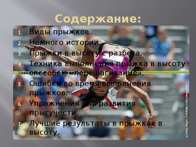 Содержание: Виды прыжков. Немного истории. Прыжки в высоту с разбега. Техника выполнения прыжка в высоту способом «перешагивание». Ошибки во время выполнения прыжков. Упражнения для развития прыгучести. Лучшие результаты в прыжках в высоту. 